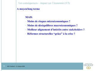 Les conséquences – impact sur l’économie (3/3) A moyen/long terme MAIS Moins de risques microéconomiques ? Moins de déséquilibres macroéconomiques ? Meilleur alignement d’intérêts entre  stakeholders  ? Réformes structurelles “grâce” à la crise ? 
