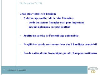 Et chez nous ? (1/5) Crise plus violente en Belgique  A davantage souffert de la crise financière poids du secteur financier était plus important acteurs nationaux ont plus souffert Souffre de la crise de l’assemblage automobile Fragilité en cas de restructurations due à handicap compétitif Pas de nationalisme économique, pas de champions nationaux 