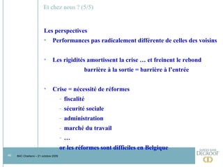 Et chez nous ? (5/5) Les perspectives  Performances pas radicalement différente de celles des voisins Les rigidités amortissent la crise … et freinent le rebond barrière à la sortie = barrière à l’entrée Crise = nécessité de réformes fiscalité sécurité sociale administration marché du travail … or les réformes sont difficiles en Belgique 