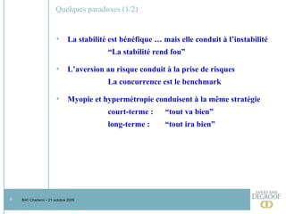 Quelques paradoxes (1/2) La stabilité est bénéfique … mais elle conduit à l’instabilité “ La stabilité rend fou” L’aversion au risque conduit à la prise de risques La concurrence est le benchmark  Myopie et hypermétropie conduisent à la même stratégie court-terme :  “tout va bien” long-terme :  “tout ira bien”  