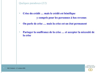 Quelques paradoxes (2/2) Crise du crédit … mais le crédit est bénéfique y compris pour les personnes à bas revenus On parle de crise … mais la crise est un état permanent Partager la souffrance de la crise … et accepter la nécessité de la crise 
