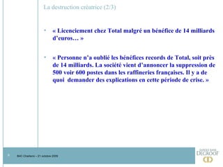 La destruction créatrice (2/3) « Licenciement chez Total malgré un bénéfice de 14 milliards d’euros… » « Personne n’a oublié les bénéfices records de Total, soit près de 14 milliards. La société vient d’annoncer la suppression de 500 voir 600 postes dans les raffineries françaises. Il y a de quoi  demander des explications en cette période de crise. »   
