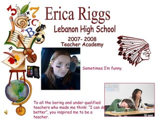 Erica Riggs Lebanon High School 2007- 2008 Teacher Academy To all the boring and under qualified teachers who made me think: “I can do better”, you inspired me to be a teacher. Sometimes I’m funny. 