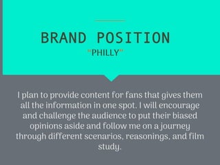 BRAND POSITION
I plan to provide content for fans that gives them
all the information in one spot. I will encourage
and challenge the audience to put their biased
opinions aside and follow me on a journey
through different scenarios, reasonings, and film
study.
“PHILLY”
 