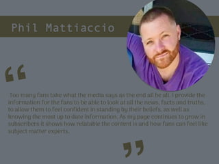 Phil Mattiaccio
Too many fans take what the media says as the end all be all. I provide the
information for the fans to be able to look at all the news, facts and truths,
to allow them to feel confident in standing by their beliefs, as well as
knowing the most up to date information. As my page continues to grow in
subscribers it shows how relatable the content is and how fans can feel like
subject matter experts.
“
Picture of You
Goes Here
 