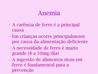 Anemia
• A carência de ferro é a principal
  causa
• Em crianças ocorre principalmente
  por causa da alimentação deficiente
• A necessidade de ferro é muito
  grande (8 a 10mg/dia)
• A ingestão de alimentos ricos em
  ferro é fundamental para a
  prevenção
 