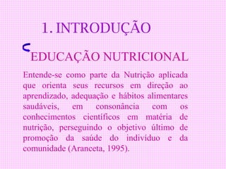 1. INTRODUÇÃO

 EDUCAÇÃO NUTRICIONAL
Entende-se como parte da Nutrição aplicada
que orienta seus recursos em direção ao
aprendizado, adequação e hábitos alimentares
saudáveis, em consonância com os
conhecimentos científicos em matéria de
nutrição, perseguindo o objetivo último de
promoção da saúde do indivíduo e da
comunidade (Aranceta, 1995).
 