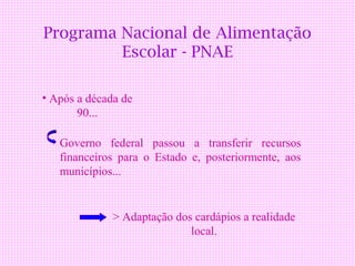 Programa Nacional de Alimentação
         Escolar - PNAE

• Após a década de
       90...

   Governo federal passou a transferir recursos
   financeiros para o Estado e, posteriormente, aos
   municípios...


              > Adaptação dos cardápios a realidade
                             local.
 