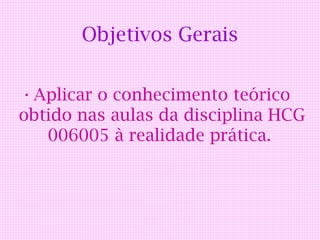 Objetivos Gerais

• Aplicar o conhecimento teórico
obtido nas aulas da disciplina HCG
   006005 à realidade prática.
 