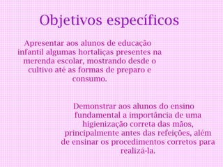 Objetivos específicos
  Apresentar aos alunos de educação
infantil algumas hortaliças presentes na
  merenda escolar, mostrando desde o
   cultivo até as formas de preparo e
                consumo.


               Demonstrar aos alunos do ensino
                fundamental a importância de uma
                  higienização correta das mãos,
             principalmente antes das refeições, além
            de ensinar os procedimentos corretos para
                            realizá-la.
 