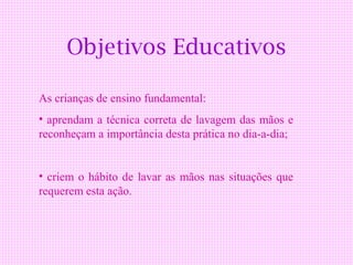 Objetivos Educativos

As crianças de ensino fundamental:
• aprendam a técnica correta de lavagem das mãos e
reconheçam a importância desta prática no dia-a-dia;


• criem o hábito de lavar as mãos nas situações que
requerem esta ação.
 