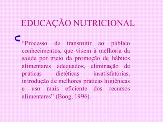 EDUCAÇÃO NUTRICIONAL

“Processo de transmitir ao público
conhecimentos, que visem à melhoria da
saúde por meio da promoção de hábitos
alimentares adequados, eliminação de
práticas     dietéticas    insatisfatórias,
introdução de melhores práticas higiênicas
e uso mais eficiente dos recursos
alimentares” (Boog, 1996).
 