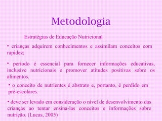 Metodologia
       Estratégias de Educação Nutricional
• crianças adquirem conhecimentos e assimilam conceitos com
rapidez;
• período é essencial para fornecer informações educativas,
inclusive nutricionais e promover atitudes positivas sobre os
alimentos.
• o conceito de nutrientes é abstrato e, portanto, é perdido em
pré-escolares.
• deve ser levado em consideração o nível de desenvolvimento das
crianças ao tentar ensina-las conceitos e informações sobre
nutrição. (Lucas, 2005)
 