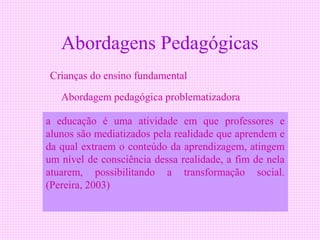 Abordagens Pedagógicas
Crianças do ensino fundamental

   Abordagem pedagógica problematizadora

a educação é uma atividade em que professores e
alunos são mediatizados pela realidade que aprendem e
da qual extraem o conteúdo da aprendizagem, atingem
um nível de consciência dessa realidade, a fim de nela
atuarem, possibilitando a transformação social.
(Pereira, 2003)
 