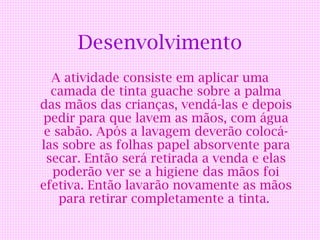 Desenvolvimento
  A atividade consiste em aplicar uma
  camada de tinta guache sobre a palma
das mãos das crianças, vendá-las e depois
 pedir para que lavem as mãos, com água
 e sabão. Após a lavagem deverão colocá-
las sobre as folhas papel absorvente para
 secar. Então será retirada a venda e elas
   poderão ver se a higiene das mãos foi
efetiva. Então lavarão novamente as mãos
    para retirar completamente a tinta.
 