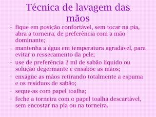 Técnica de lavagem das
               mãos
• fique em posição confortável, sem tocar na pia,
  abra a torneira, de preferência com a mão
  dominante;
• mantenha a água em temperatura agradável, para
  evitar o ressecamento da pele;
• use de preferência 2 ml de sabão líquido ou
  solução degermante e ensaboe as mãos;
• enxágüe as mãos retirando totalmente a espuma
  e os resíduos de sabão;
• seque-as com papel toalha;
• feche a torneira com o papel toalha descartável,
  sem encostar na pia ou na torneira.
 