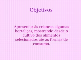 Objetivos


Apresentar às crianças algumas
hortaliças, mostrando desde o
     cultivo dos alimentos
 selecionados até as formas de
           consumo.
 