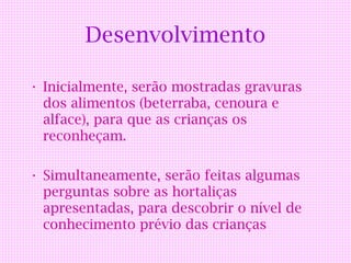 Desenvolvimento

• Inicialmente, serão mostradas gravuras
  dos alimentos (beterraba, cenoura e
  alface), para que as crianças os
  reconheçam.

• Simultaneamente, serão feitas algumas
  perguntas sobre as hortaliças
  apresentadas, para descobrir o nível de
  conhecimento prévio das crianças
 