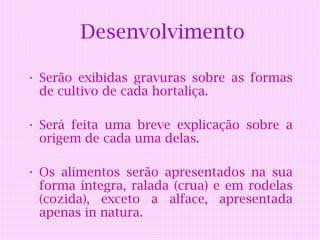 Desenvolvimento

• Serão exibidas gravuras sobre as formas
  de cultivo de cada hortaliça.

• Será feita uma breve explicação sobre a
  origem de cada uma delas.

• Os alimentos serão apresentados na sua
  forma íntegra, ralada (crua) e em rodelas
  (cozida), exceto a alface, apresentada
  apenas in natura.
 