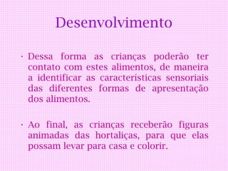 Desenvolvimento

• Dessa forma as crianças poderão ter
  contato com estes alimentos, de maneira
  a identificar as características sensoriais
  das diferentes formas de apresentação
  dos alimentos.

• Ao final, as crianças receberão figuras
  animadas das hortaliças, para que elas
  possam levar para casa e colorir.
 