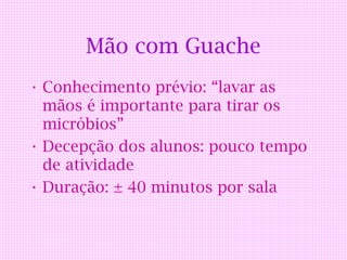 Mão com Guache
• Conhecimento prévio: “lavar as
  mãos é importante para tirar os
  micróbios”
• Decepção dos alunos: pouco tempo
  de atividade
• Duração: ± 40 minutos por sala
 