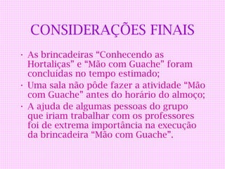 CONSIDERAÇÕES FINAIS
• As brincadeiras “Conhecendo as
  Hortaliças” e “Mão com Guache” foram
  concluídas no tempo estimado;
• Uma sala não pôde fazer a atividade “Mão
  com Guache” antes do horário do almoço;
• A ajuda de algumas pessoas do grupo
  que iriam trabalhar com os professores
  foi de extrema importância na execução
  da brincadeira “Mão com Guache”.
 