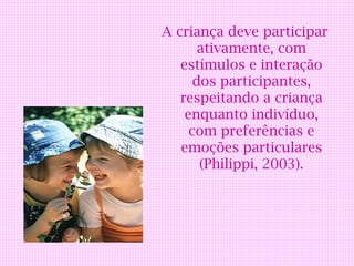 A criança deve participar
       ativamente, com
   estímulos e interação
      dos participantes,
   respeitando a criança
    enquanto indivíduo,
     com preferências e
   emoções particulares
       (Philippi, 2003).
 