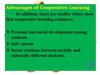 Advantages of Cooperative Learning
In addition, there are studies which show
that cooperative learning enhances:
 Personal and social development among
students.
 Self- esteem
 Social relations between racially and
culturally different students.
 