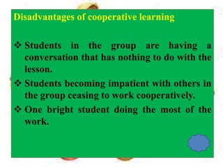 Disadvantages of cooperative learning
 Students in the group are having a
conversation that has nothing to do with the
lesson.
 Students becoming impatient with others in
the group ceasing to work cooperatively.
 One bright student doing the most of the
work.
 