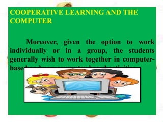 COOPERATIVE LEARNING AND THE
COMPUTER
Moreover, given the option to work
individually or in a group, the students
generally wish to work together in computer-
based and non-computer-based activities.
 