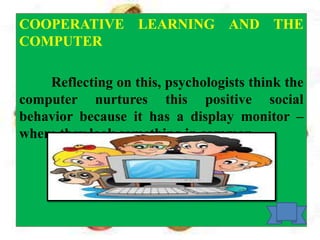 COOPERATIVE LEARNING AND THE
COMPUTER
Reflecting on this, psychologists think the
computer nurtures this positive social
behavior because it has a display monitor –
where they look something in common.
 