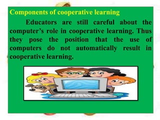 Components of cooperative learning
Educators are still careful about the
computer’s role in cooperative learning. Thus
they pose the position that the use of
computers do not automatically result in
cooperative learning.
 