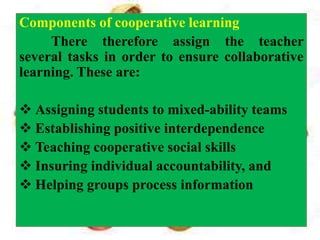 Components of cooperative learning
There therefore assign the teacher
several tasks in order to ensure collaborative
learning. These are:
 Assigning students to mixed-ability teams
 Establishing positive interdependence
 Teaching cooperative social skills
 Insuring individual accountability, and
 Helping groups process information
 
