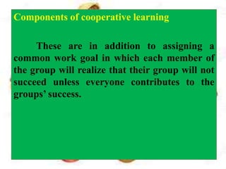 Components of cooperative learning
These are in addition to assigning a
common work goal in which each member of
the group will realize that their group will not
succeed unless everyone contributes to the
groups’ success.
 