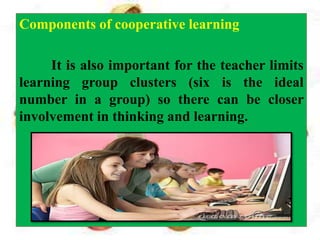 Components of cooperative learning
It is also important for the teacher limits
learning group clusters (six is the ideal
number in a group) so there can be closer
involvement in thinking and learning.
 