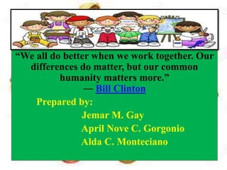 “We all do better when we work together. Our
differences do matter, but our common
humanity matters more.”
― Bill Clinton
Prepared by:
Jemar M. Gay
April Nove C. Gorgonio
Alda C. Monteciano
 