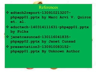 References
 edtech2report-130910213207-
phpapp01.pptx by Marc Arvi V. Quiroz
et. al.
 eductech-140314111631-phpapp01.pptx
by Folks
 janetcasuncad-130116041835-
phpapp02.pptx by Janet Cunsad
 presentation3-130910083152-
phpapp01.pptx By Unknown Author
 