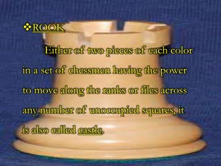 ROOK
Either of two pieces of each color
in a set of chessmen having the power
to move along the ranks or files across
any number of unoccupied squares, it
is also called castle.
 