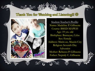 Thank You for Watching and Listening!!! 
Student Teacher’s Profile:
Name: Madeline P. Gilbuena
Course: BSED-MAPEH
Age: 19 yrs. old
Birthplace: Bantayan, Cebu
Sex: Female
Address: Matin-ao, Maasin City
Religion: Seventh Day
Adventist
Mother: Rebecca P. Gilbuena
Father: Neptaly C. Gilbuena
 