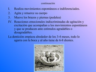 continuación Realiza movimientos espontáneos e indiferenciados. Agita y retuerce su cuerpo Mueve los brazos y piernas (pedalea) Reacciones emocionales indiscriminadas de agitación y excitación que acompañan a los movimientos espontáneos y que se producen ante estímulos agradables o desagradables. La dentición empieza alrededor de los 3-4 meses, todo lo agarra con la boca y al año tiene de 6-8 dientes. 