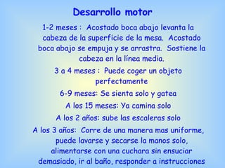 Desarrollo motor 1-2 meses :  Acostado boca abajo levanta la cabeza de la superficie de la mesa.  Acostado boca abajo se empuja y se arrastra.  Sostiene la cabeza en la línea media. 3 a 4 meses :  Puede coger un objeto perfectamente 6-9 meses: Se sienta solo y gatea A los 15 meses: Ya camina solo A los 2 años: sube las escaleras solo A los 3 años:  Corre de una manera mas uniforme, puede lavarse y secarse la manos solo, alimentarse con una cuchara sin ensuciar demasiado, ir al baño, responder a instrucciones 