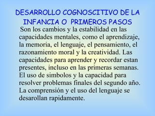 DESARROLLO COGNOSCITIVO DE LA INFANCIA O  PRIMEROS PASOS Son los cambios y la estabilidad en las capacidades mentales, como el aprendizaje, la memoria, el lenguaje, el pensamiento, el razonamiento moral y la creatividad. Las capacidades para aprender y recordar estan presentes, incluso en las primeras semanas.  El uso de simbolos y la capacidad para resolver problemas finales del segundo año. La comprensión y el uso del lenguaje se desarollan rapidamente. 