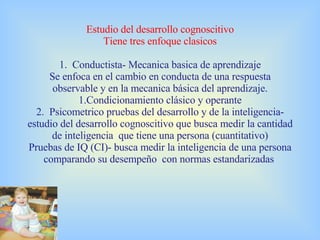 Estudio del desarrollo cognoscitivo Tiene tres enfoque clasicos 1.  Conductista- Mecanica basica de aprendizaje Se enfoca en el cambio en conducta de una respuesta observable y en la mecanica básica del aprendizaje. 1.Condicionamiento clásico y operante 2.  Psicometrico pruebas del desarrollo y de la inteligencia- estudio del desarrollo cognoscitivo que busca medir la cantidad de inteligencia  que tiene una persona (cuantitativo) Pruebas de IQ (CI)- busca medir la inteligencia de una persona comparando su desempeño  con normas estandarizadas  
