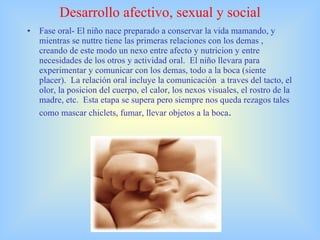 Desarrollo afectivo, sexual y social Fase oral- El niño nace preparado a conservar la vida mamando, y mientras se nuttre tiene las primeras relaciones con los demas , creando de este modo un nexo entre afecto y nutricion y entre necesidades de los otros y actividad oral.  El niño llevara para experimentar y comunicar con los demas, todo a la boca (siente placer).  La relación oral incluye la comunicación  a traves del tacto, el olor, la posicion del cuerpo, el calor, los nexos visuales, el rostro de la madre, etc.  Esta etapa se supera pero siempre nos queda rezagos tales como mascar chiclets, fumar, llevar objetos a la boca . 