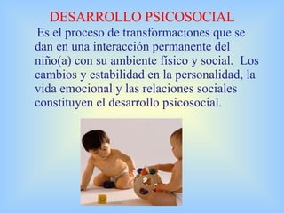 DESARROLLO PSICOSOCIAL Es el proceso de transformaciones que se dan en una interacción permanente del niño(a) con su ambiente físico y social.  Los cambios y estabilidad en la personalidad, la vida emocional y las relaciones sociales constituyen el desarrollo psicosocial. 