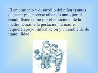 El crecimiento y desarrollo del niño(a) antes de nacer puede verse afectado tanto por el estado físico como por el emocional de la madre. Durante la gestación, la madre requiere apoyo, información y un ambiente de tranquilidad.       