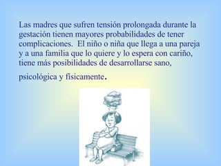 Las madres que sufren tensión prolongada durante la gestación tienen mayores probabilidades de tener complicaciones.  El niño o niña que llega a una pareja y a   una familia que lo quiere y lo espera con cariño, tiene más posibilidades de desarrollarse sano, psicológica y físicamente . 