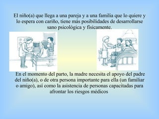 El niño(a) que llega a una pareja y a una familia que lo quiere y lo espera con cariño, tiene más posibilidades de desarrollarse sano psicológica y físicamente.  En el momento del parto, la madre necesita el apoyo del padre del niño(a), o de otra persona importante para ella (un familiar o amigo), así como la asistencia de personas capacitadas para afrontar los riesgos médicos  .     