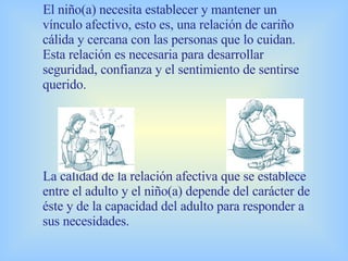 El niño(a) necesita establecer y mantener un vínculo afectivo, esto es, una relación de cariño cálida y cercana con las personas que lo cuidan. Esta relación es necesaria para desarrollar seguridad, confianza y el sentimiento de sentirse querido. La calidad de la relación afectiva que se establece entre el adulto y el niño(a) depende del carácter de éste y de la capacidad del adulto para responder a sus necesidades.   