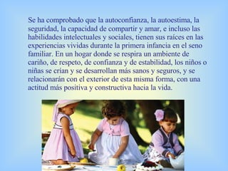 Se ha comprobado que la autoconfianza, la autoestima, la seguridad, la capacidad de compartir y amar, e incluso las habilidades intelectuales y sociales, tienen sus raíces en las experiencias vividas durante la primera infancia en el seno familiar. En un hogar donde se respira un ambiente de cariño, de respeto, de confianza y de estabilidad, los niños o niñas se crían y se desarrollan más sanos y seguros, y se relacionarán con el exterior de esta misma forma, con una actitud más positiva y constructiva hacia la vida. 